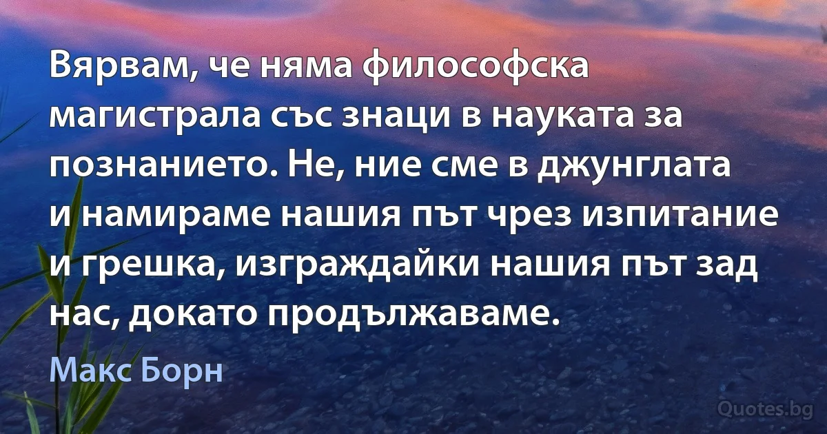 Вярвам, че няма философска магистрала със знаци в науката за познанието. Не, ние сме в джунглата и намираме нашия път чрез изпитание и грешка, изграждайки нашия път зад нас, докато продължаваме. (Макс Борн)