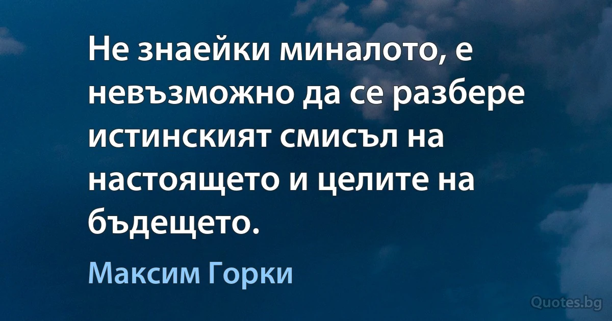 Не знаейки миналото, е невъзможно да се разбере истинският смисъл на настоящето и целите на бъдещето. (Максим Горки)