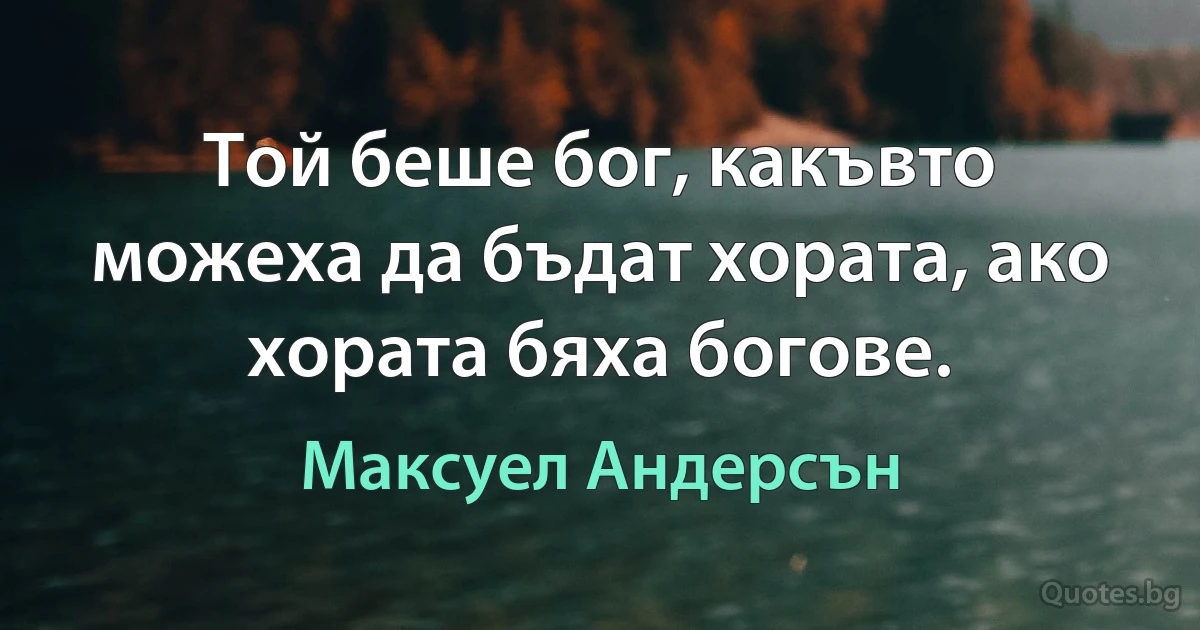 Той беше бог, какъвто можеха да бъдат хората, ако хората бяха богове. (Максуел Андерсън)