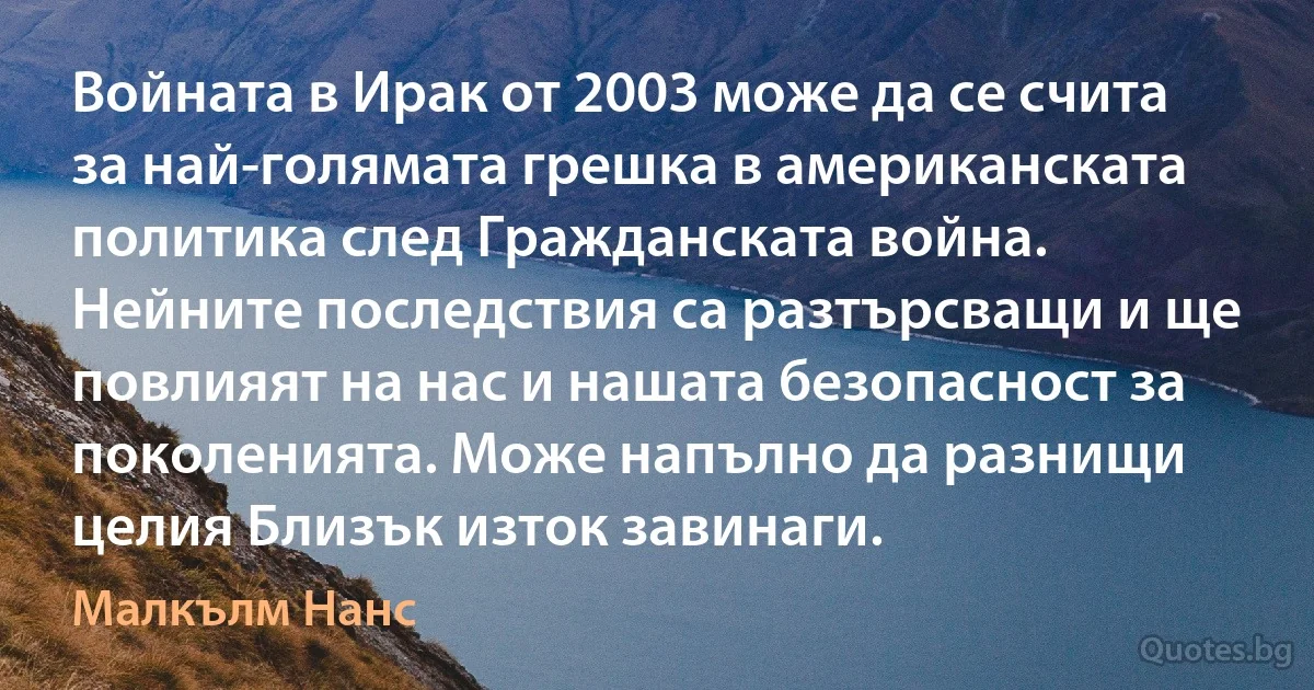 Войната в Ирак от 2003 може да се счита за най-голямата грешка в американската политика след Гражданската война. Нейните последствия са разтърсващи и ще повлияят на нас и нашата безопасност за поколенията. Може напълно да разнищи целия Близък изток завинаги. (Малкълм Нанс)