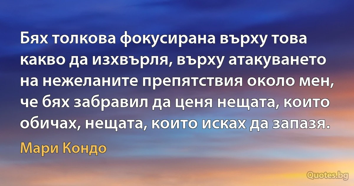 Бях толкова фокусирана върху това какво да изхвърля, върху атакуването на нежеланите препятствия около мен, че бях забравил да ценя нещата, които обичах, нещата, които исках да запазя. (Мари Кондо)