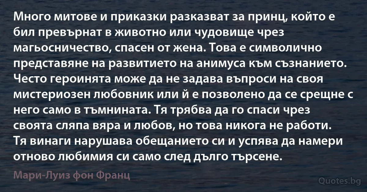 Много митове и приказки разказват за принц, който е бил превърнат в животно или чудовище чрез магьосничество, спасен от жена. Това е символично представяне на развитието на анимуса към съзнанието. Често героинята може да не задава въпроси на своя мистериозен любовник или й е позволено да се срещне с него само в тъмнината. Тя трябва да го спаси чрез своята сляпа вяра и любов, но това никога не работи. Тя винаги нарушава обещанието си и успява да намери отново любимия си само след дълго търсене. (Мари-Луиз фон Франц)