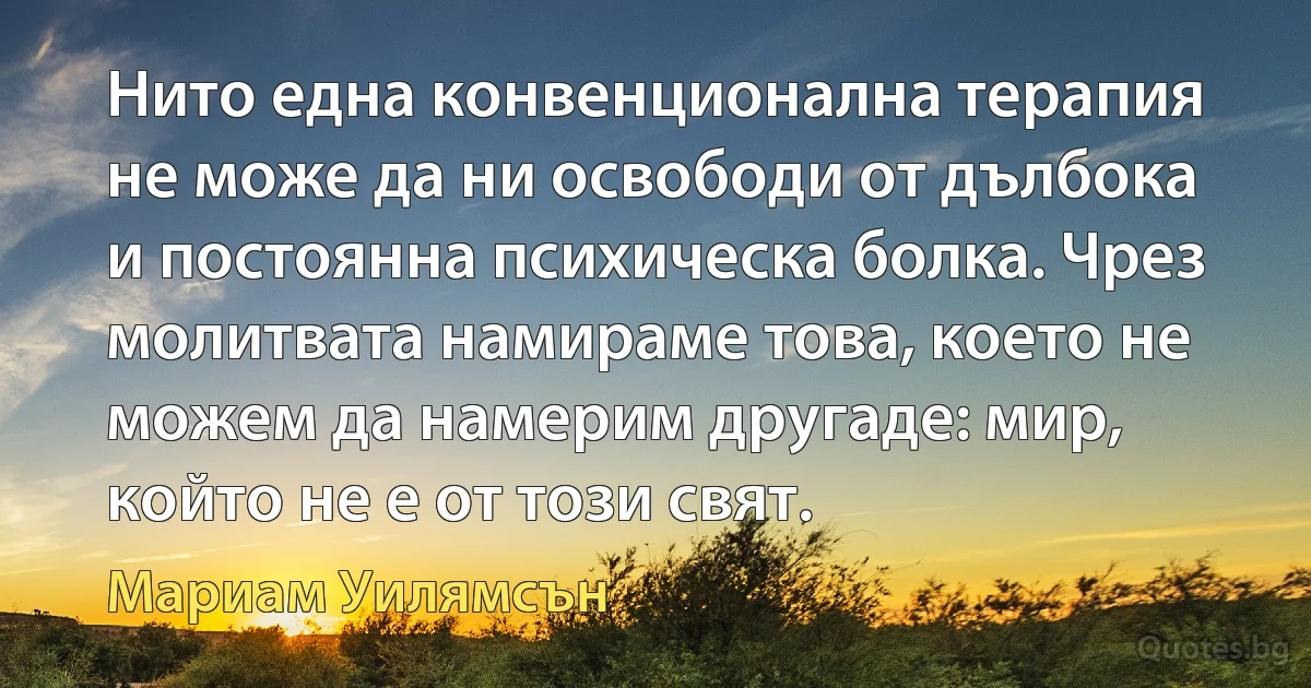 Нито една конвенционална терапия не може да ни освободи от дълбока и постоянна психическа болка. Чрез молитвата намираме това, което не можем да намерим другаде: мир, който не е от този свят. (Мариам Уилямсън)