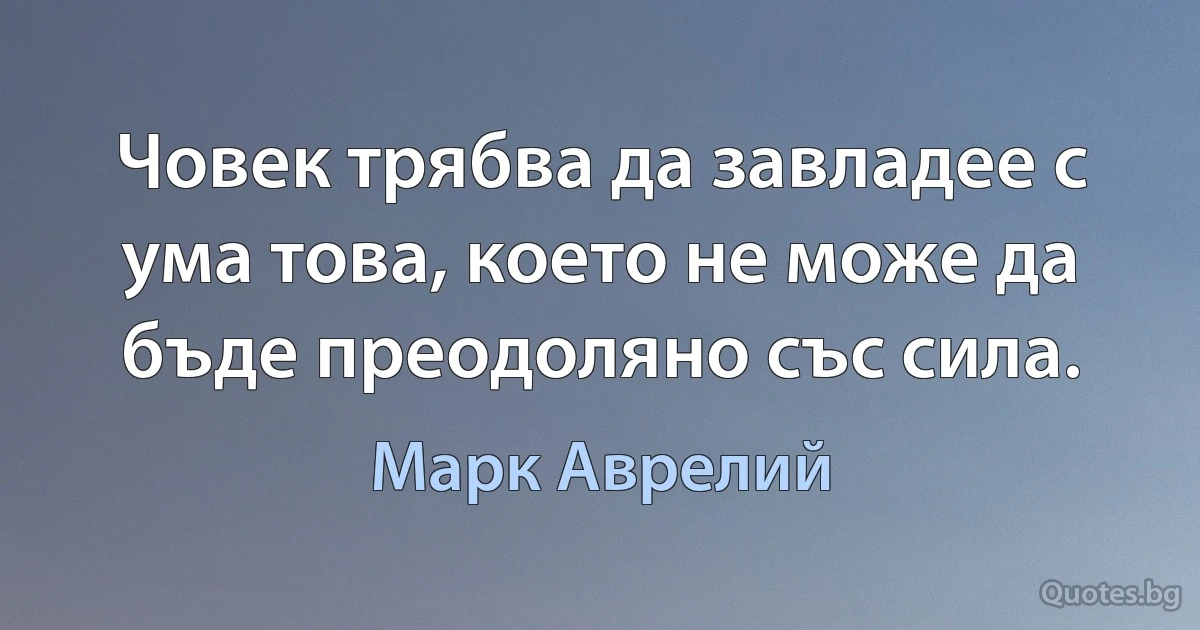 Човек трябва да завладее с ума това, което не може да бъде преодоляно със сила. (Марк Аврелий)