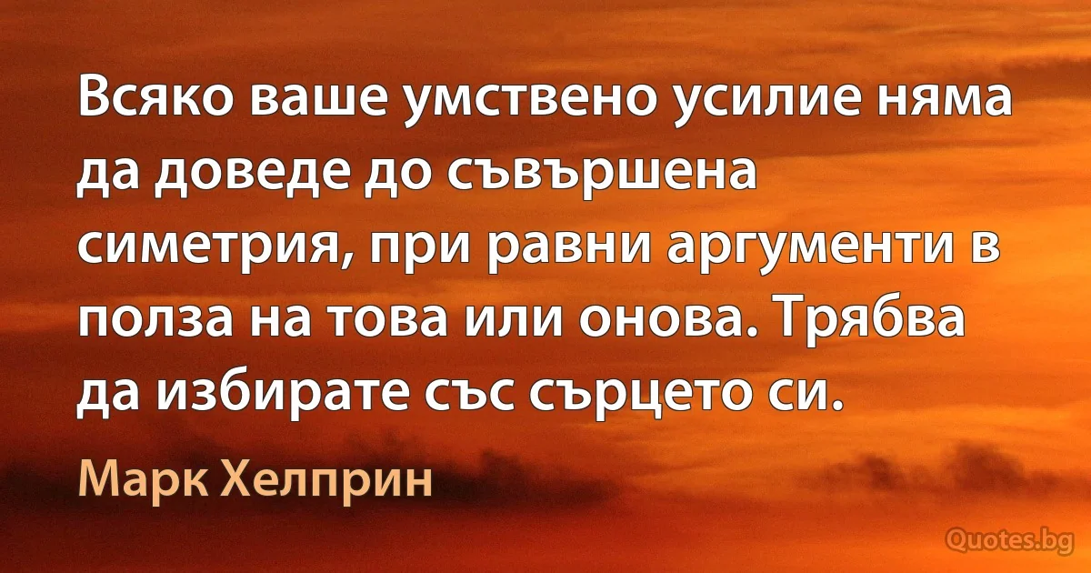 Всяко ваше умствено усилие няма да доведе до съвършена симетрия, при равни аргументи в полза на това или онова. Трябва да избирате със сърцето си. (Марк Хелприн)