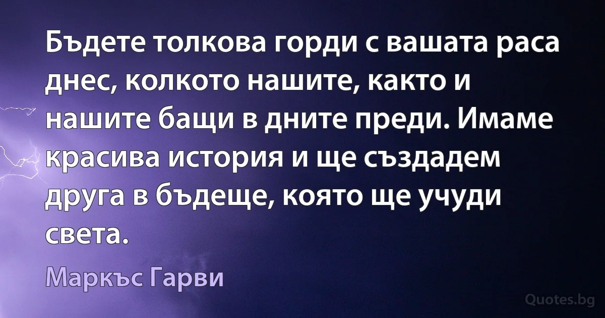 Бъдете толкова горди с вашата раса днес, колкото нашите, както и нашите бащи в дните преди. Имаме красива история и ще създадем друга в бъдеще, която ще учуди света. (Маркъс Гарви)