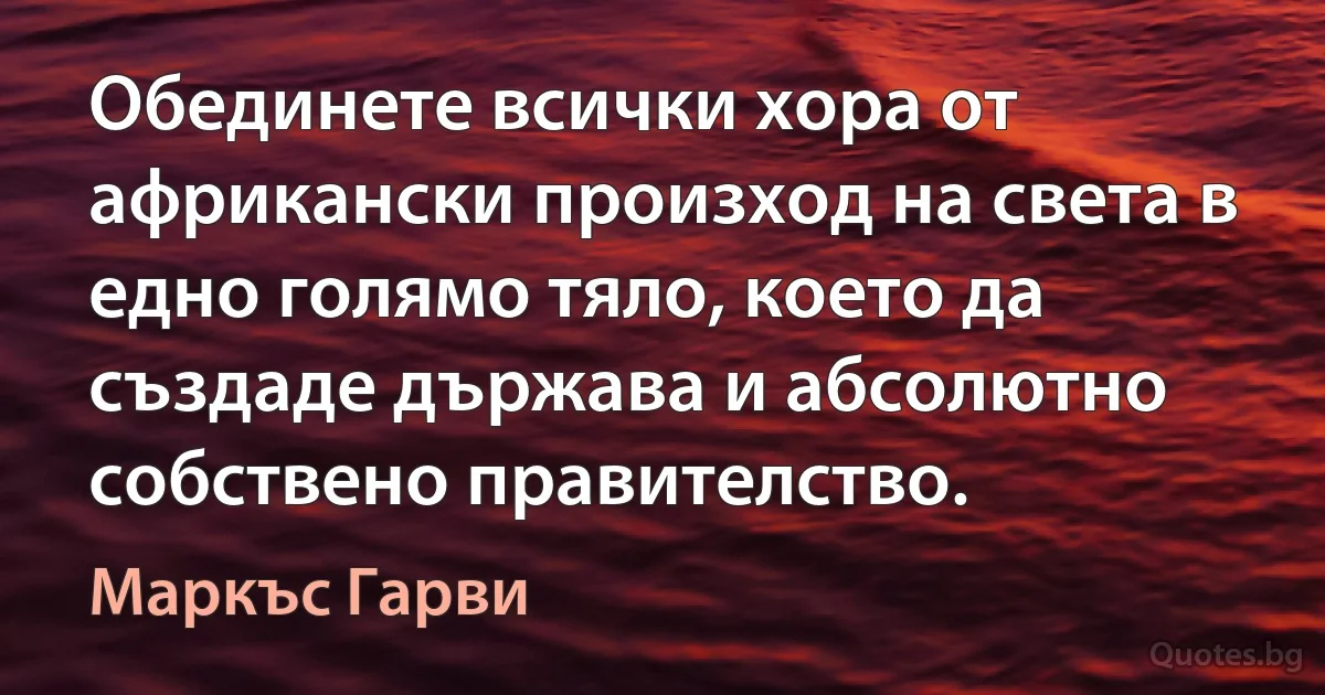 Обединете всички хора от африкански произход на света в едно голямо тяло, което да създаде държава и абсолютно собствено правителство. (Маркъс Гарви)