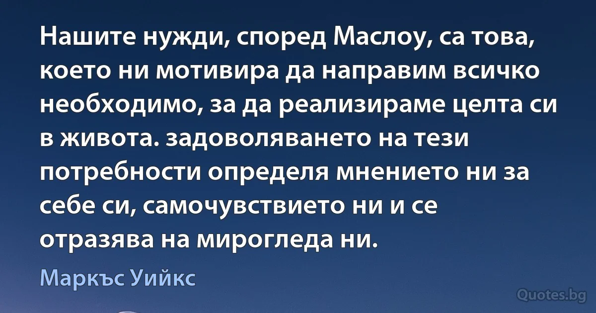 Нашите нужди, според Маслоу, са това, което ни мотивира да направим всичко необходимо, за да реализираме целта си в живота. задоволяването на тези потребности определя мнението ни за себе си, самочувствието ни и се отразява на мирогледа ни. (Маркъс Уийкс)