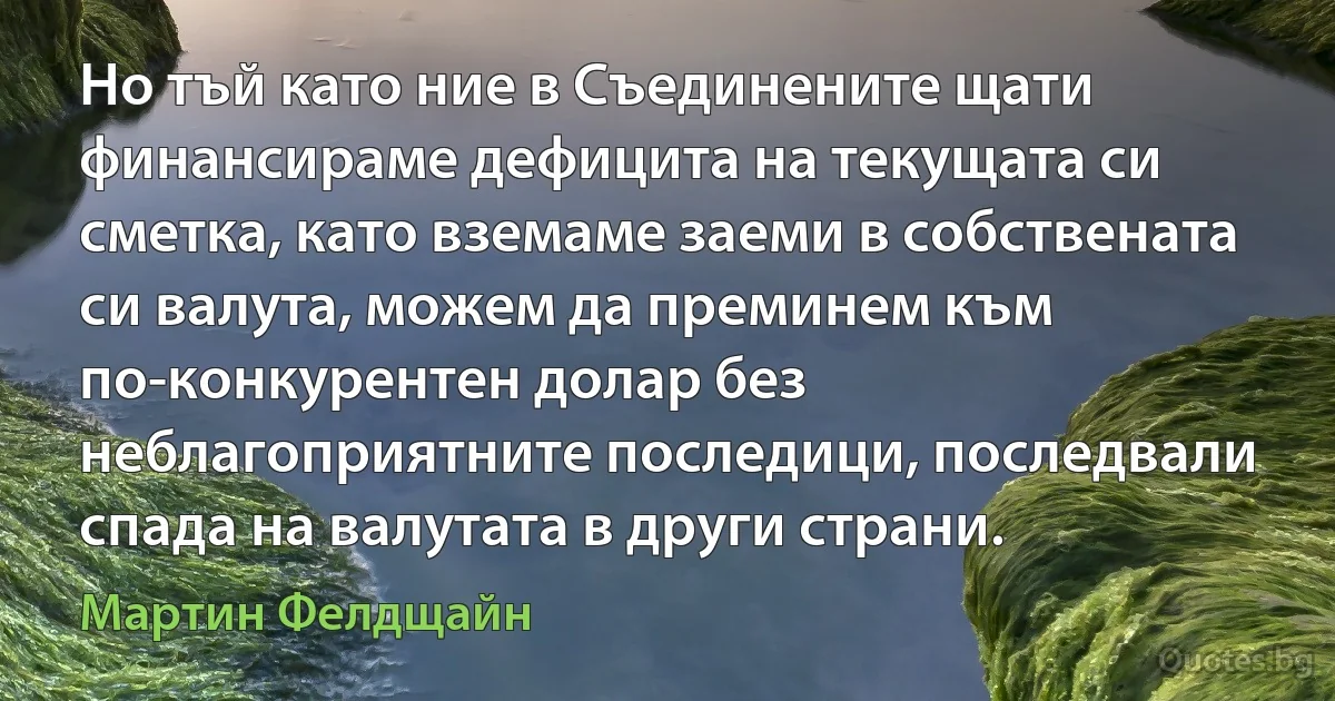 Но тъй като ние в Съединените щати финансираме дефицита на текущата си сметка, като вземаме заеми в собствената си валута, можем да преминем към по-конкурентен долар без неблагоприятните последици, последвали спада на валутата в други страни. (Мартин Фелдщайн)