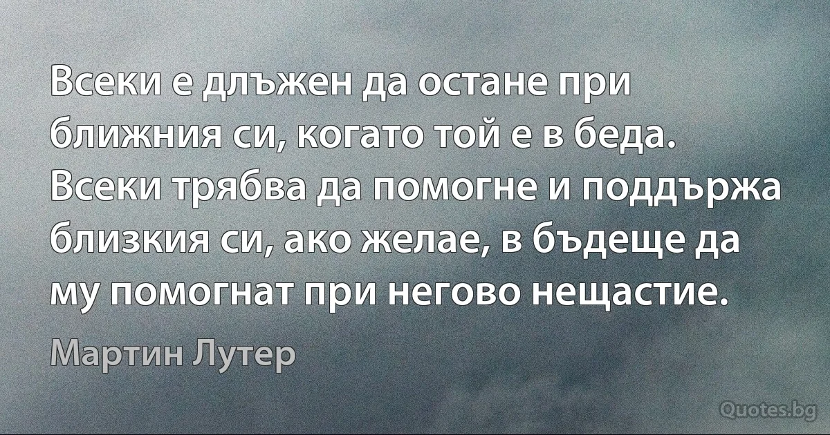 Всеки е длъжен да остане при ближния си, когато той е в беда. Всеки трябва да помогне и поддържа близкия си, ако желае, в бъдеще да му помогнат при негово нещастие. (Мартин Лутер)