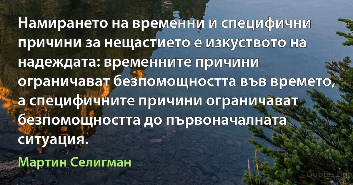 Намирането на временни и специфични причини за нещастието е изкуството на надеждата: временните причини ограничават безпомощността във времето, а специфичните причини ограничават безпомощността до първоначалната ситуация. (Мартин Селигман)