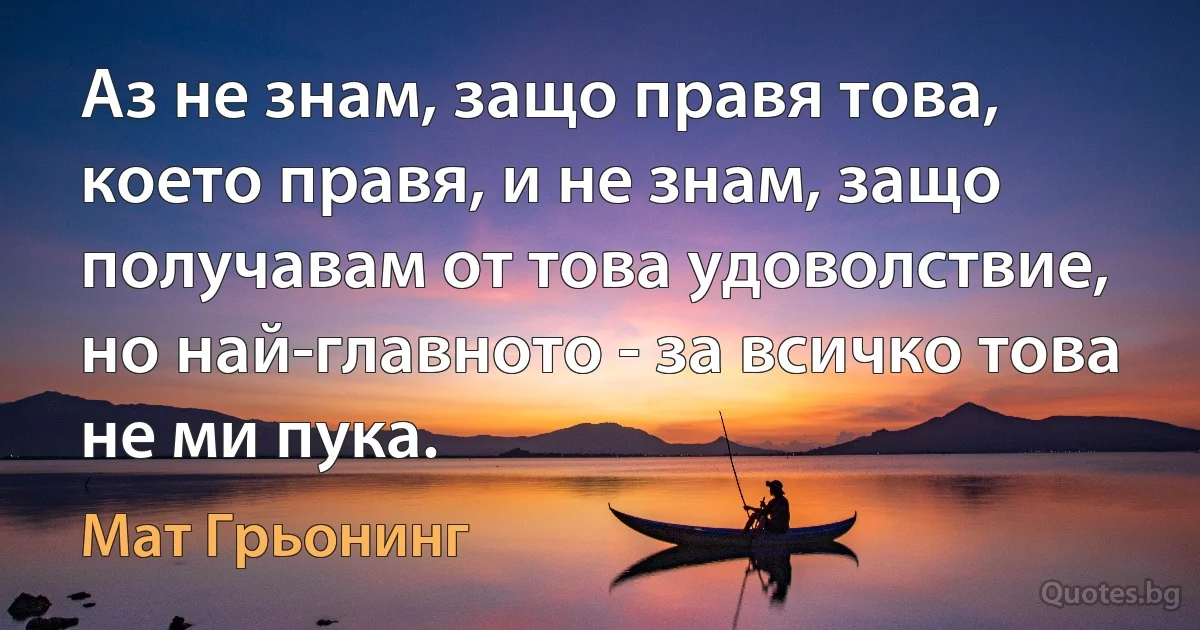 Аз не знам, защо правя това, което правя, и не знам, защо получавам от това удоволствие, но най-главното - за всичко това не ми пука. (Мат Грьонинг)