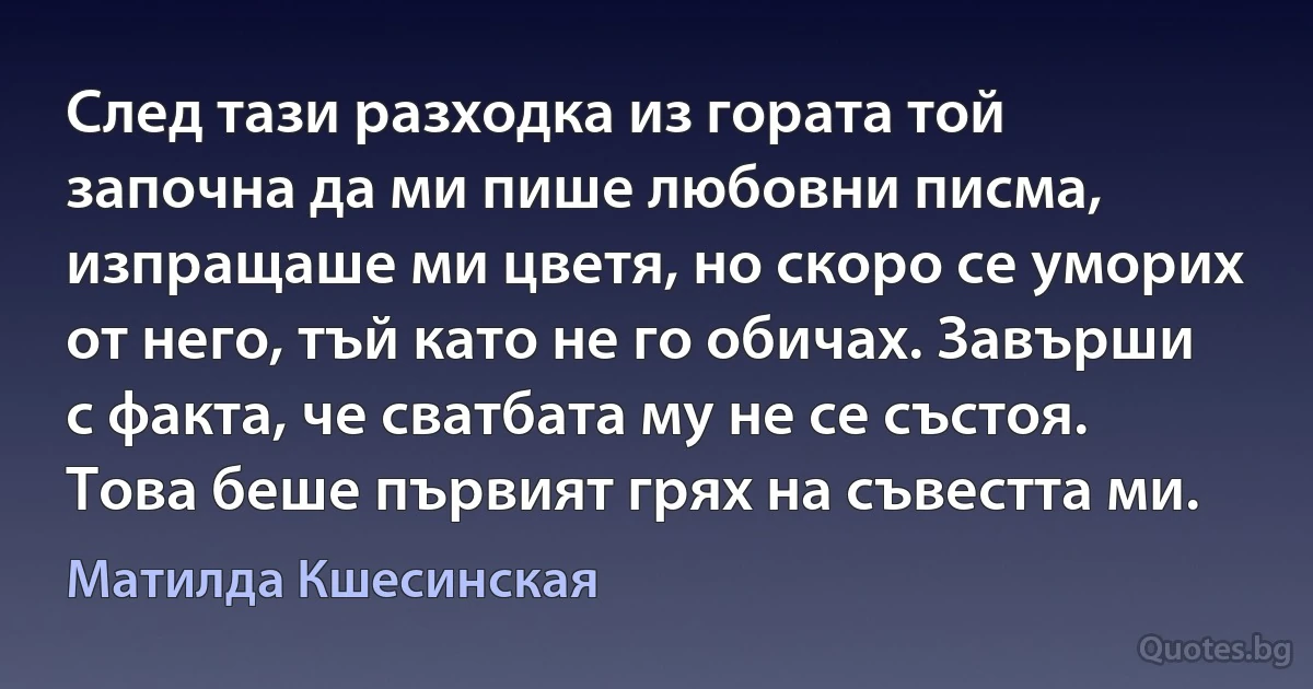 След тази разходка из гората той започна да ми пише любовни писма, изпращаше ми цветя, но скоро се уморих от него, тъй като не го обичах. Завърши с факта, че сватбата му не се състоя. Това беше първият грях на съвестта ми. (Матилда Кшесинская)