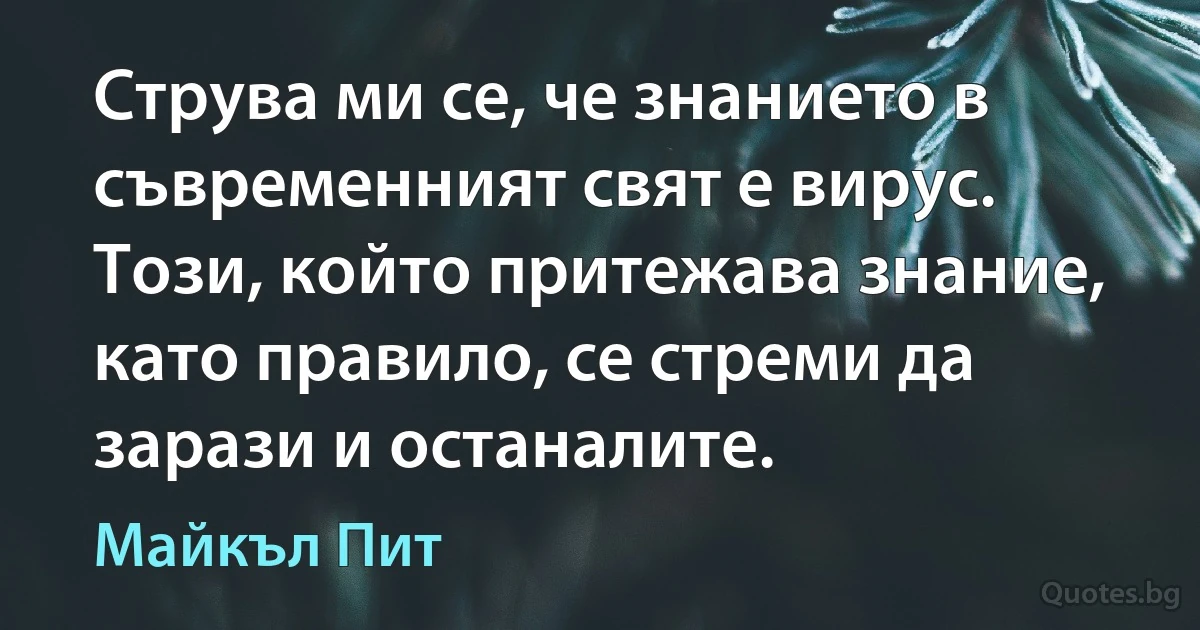 Струва ми се, че знанието в съвременният свят е вирус. Този, който притежава знание, като правило, се стреми да зарази и останалите. (Майкъл Пит)