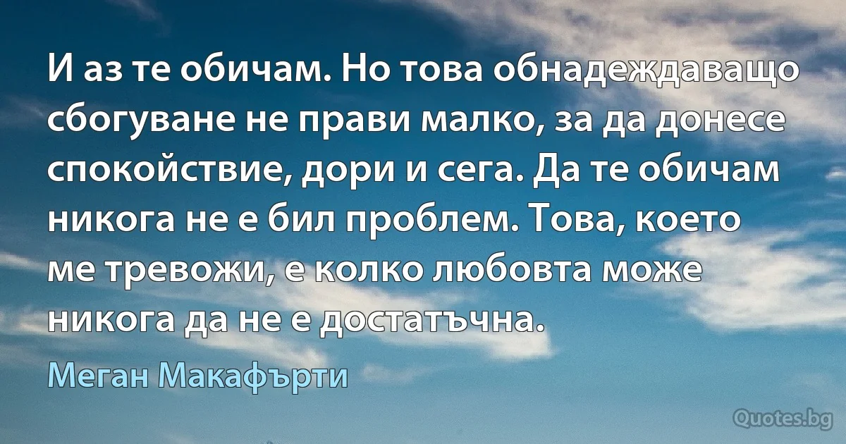 И аз те обичам. Но това обнадеждаващо сбогуване не прави малко, за да донесе спокойствие, дори и сега. Да те обичам никога не е бил проблем. Това, което ме тревожи, е колко любовта може никога да не е достатъчна. (Меган Макафърти)