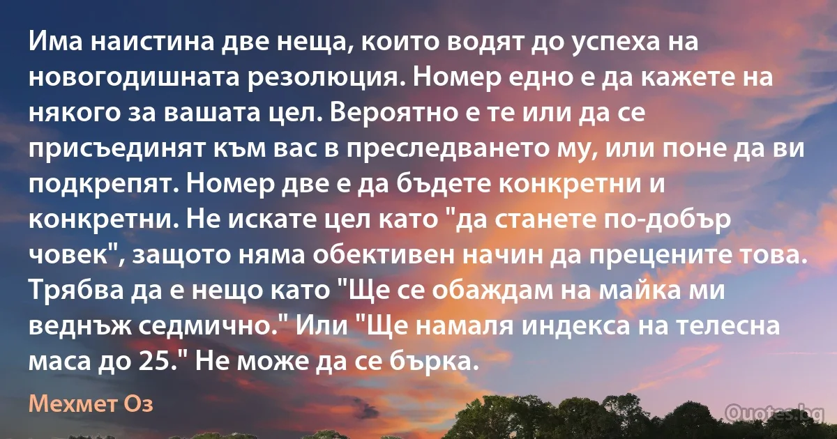 Има наистина две неща, които водят до успеха на новогодишната резолюция. Номер едно е да кажете на някого за вашата цел. Вероятно е те или да се присъединят към вас в преследването му, или поне да ви подкрепят. Номер две е да бъдете конкретни и конкретни. Не искате цел като "да станете по-добър човек", защото няма обективен начин да прецените това. Трябва да е нещо като "Ще се обаждам на майка ми веднъж седмично." Или "Ще намаля индекса на телесна маса до 25." Не може да се бърка. (Мехмет Оз)