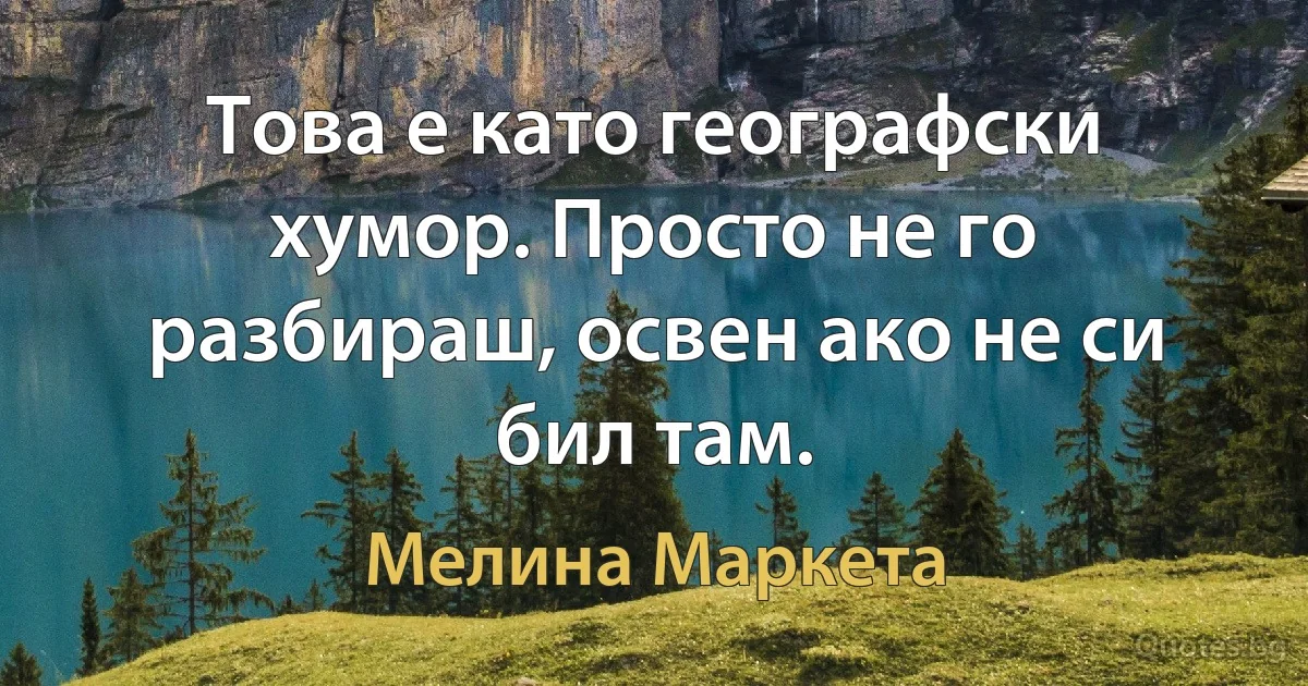 Това е като географски хумор. Просто не го разбираш, освен ако не си бил там. (Мелина Маркета)