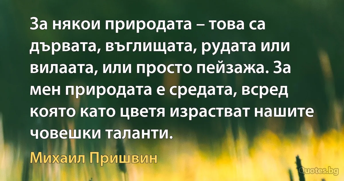 За някои природата – това са дървата, въглищата, рудата или вилаата, или просто пейзажа. За мен природата е средата, всред която като цветя израстват нашите човешки таланти. (Михаил Пришвин)