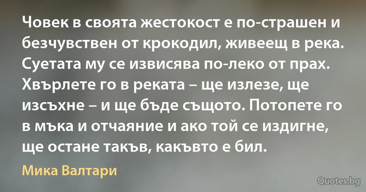 Човек в своята жестокост е по-страшен и безчувствен от крокодил, живеещ в река. Суетата му се извисява по-леко от прах. Хвърлете го в реката – ще излезе, ще изсъхне – и ще бъде същото. Потопете го в мъка и отчаяние и ако той се издигне, ще остане такъв, какъвто е бил. (Мика Валтари)