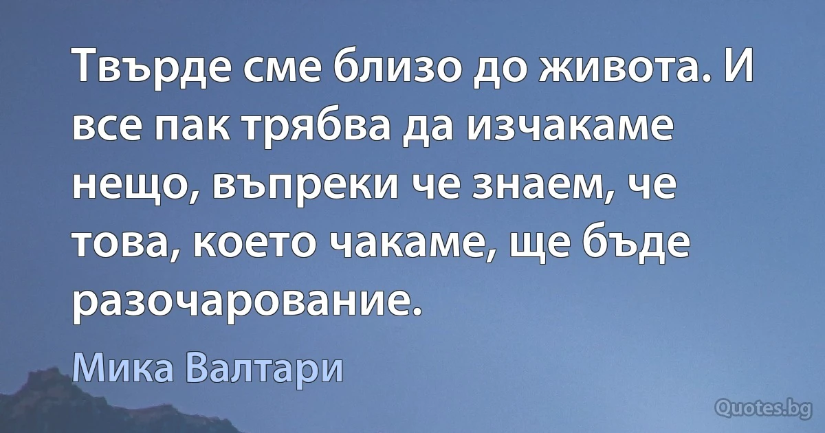 Твърде сме близо до живота. И все пак трябва да изчакаме нещо, въпреки че знаем, че това, което чакаме, ще бъде разочарование. (Мика Валтари)