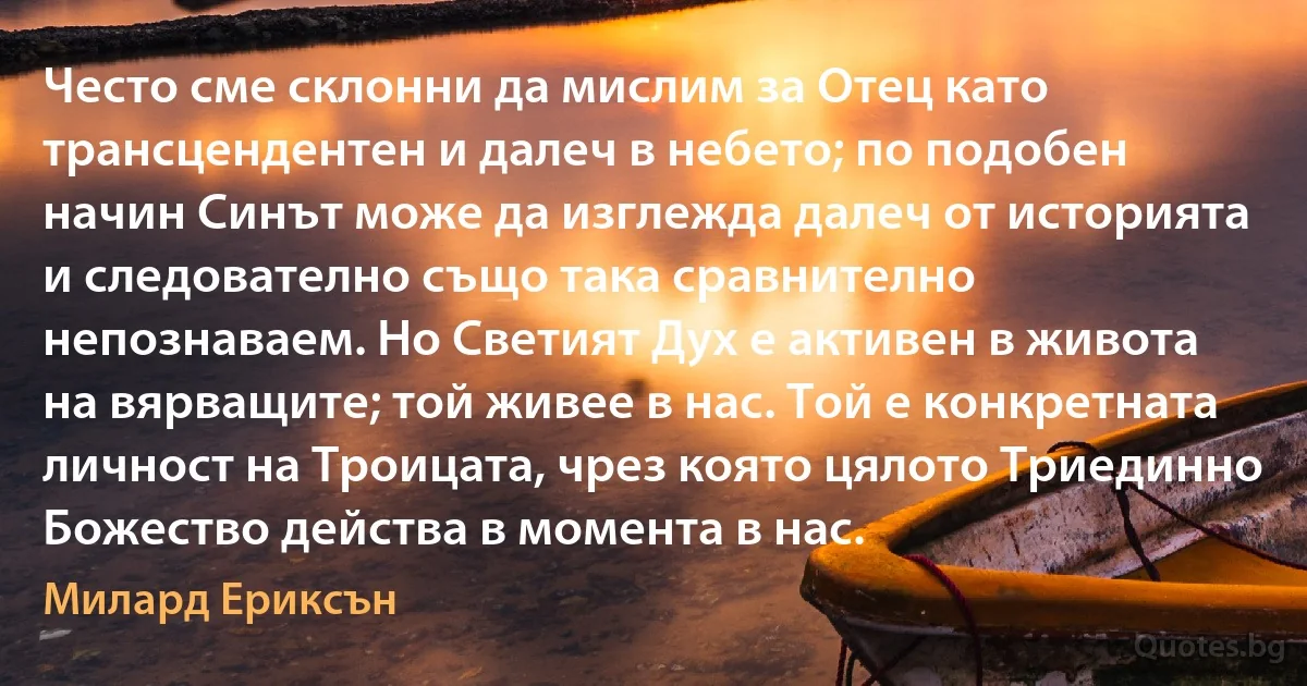 Често сме склонни да мислим за Отец като трансцендентен и далеч в небето; по подобен начин Синът може да изглежда далеч от историята и следователно също така сравнително непознаваем. Но Светият Дух е активен в живота на вярващите; той живее в нас. Той е конкретната личност на Троицата, чрез която цялото Триединно Божество действа в момента в нас. (Милард Ериксън)