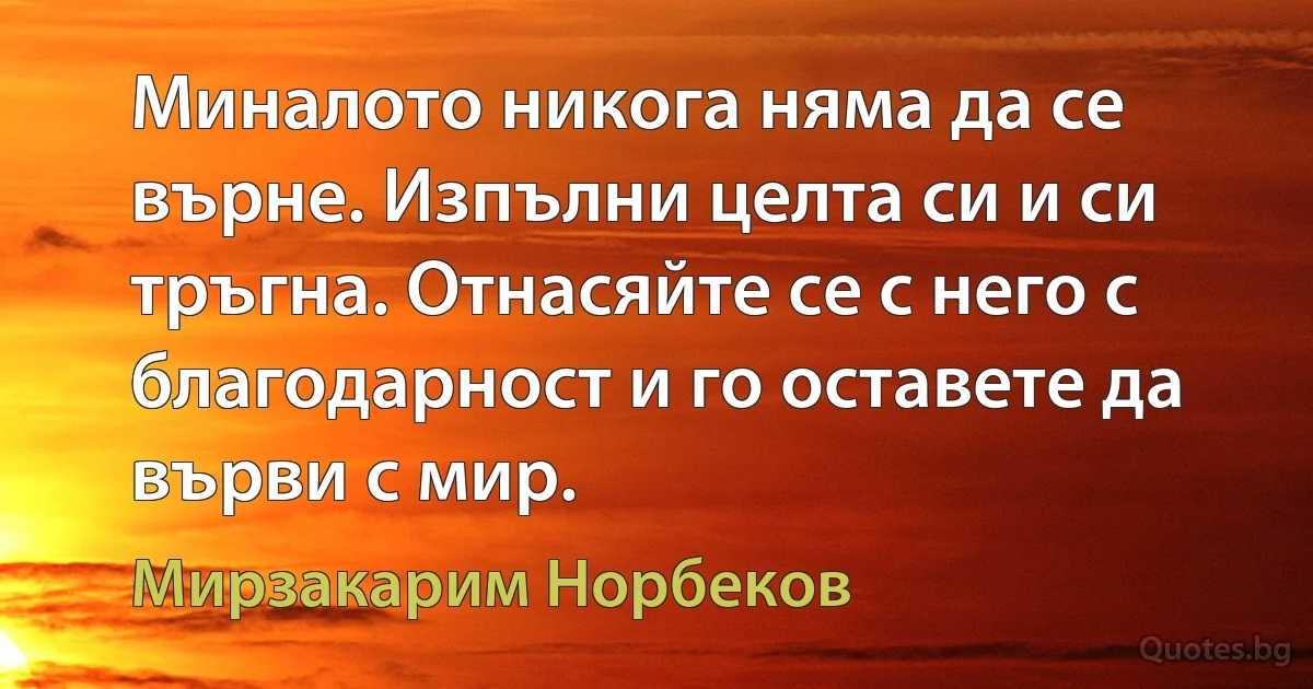 Миналото никога няма да се върне. Изпълни целта си и си тръгна. Отнасяйте се с него с благодарност и го оставете да върви с мир. (Мирзакарим Норбеков)