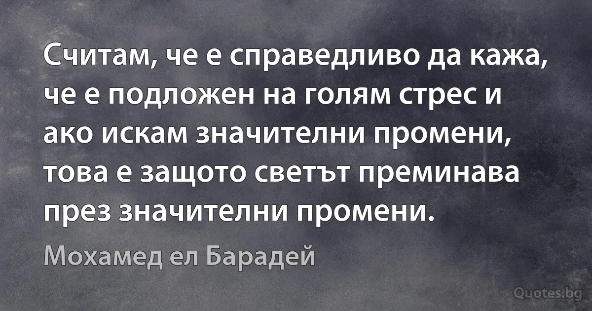 Считам, че е справедливо да кажа, че е подложен на голям стрес и ако искам значителни промени, това е защото светът преминава през значителни промени. (Мохамед ел Барадей)