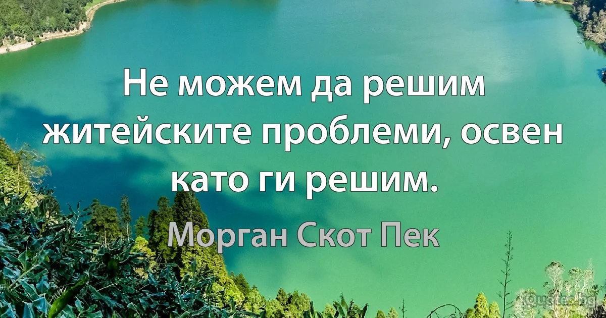 Не можем да решим житейските проблеми, освен като ги решим. (Морган Скот Пек)