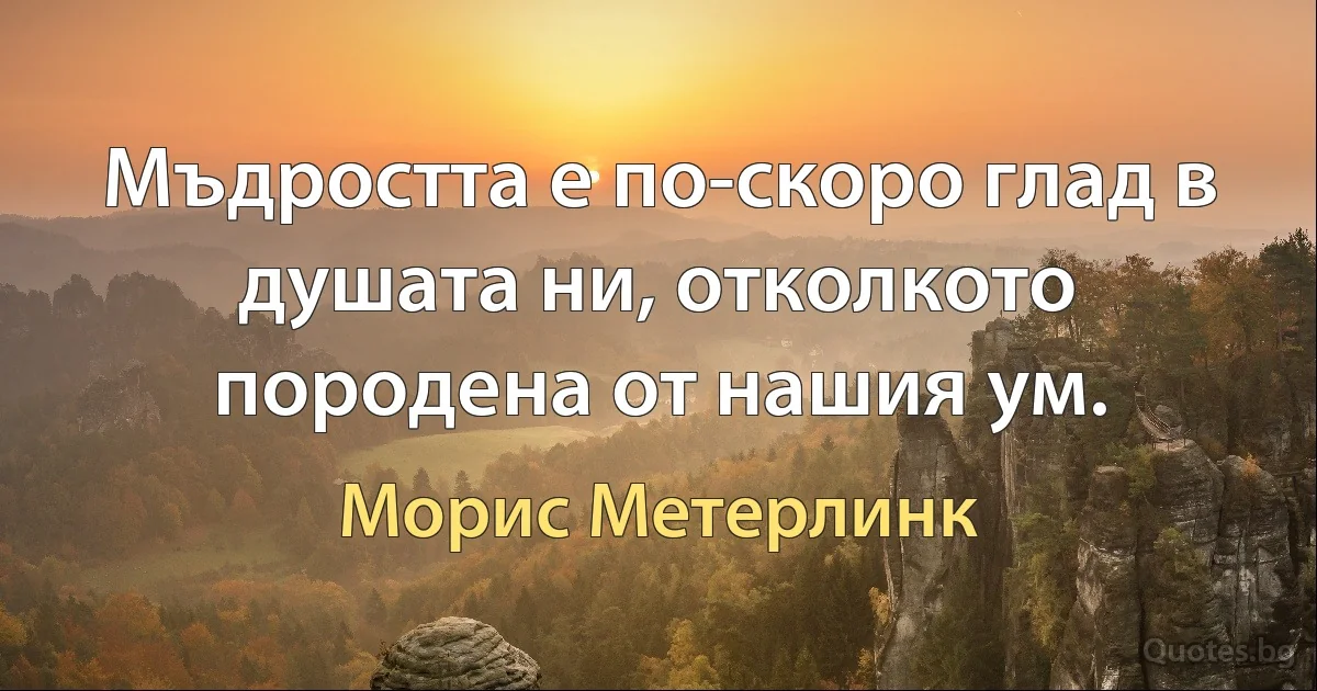 Мъдростта е по-скоро глад в душата ни, отколкото породена от нашия ум. (Морис Метерлинк)