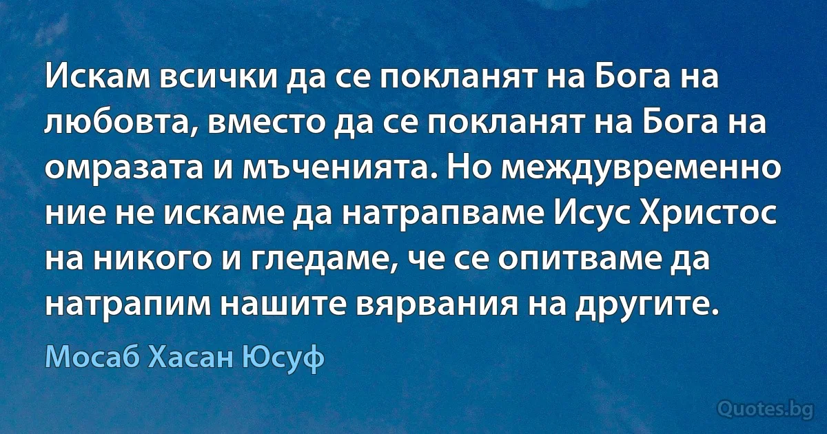 Искам всички да се покланят на Бога на любовта, вместо да се покланят на Бога на омразата и мъченията. Но междувременно ние не искаме да натрапваме Исус Христос на никого и гледаме, че се опитваме да натрапим нашите вярвания на другите. (Мосаб Хасан Юсуф)