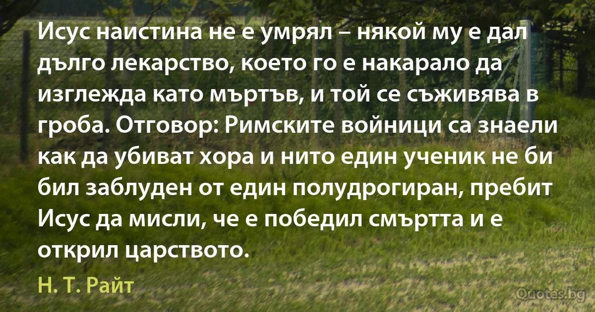 Исус наистина не е умрял – някой му е дал дълго лекарство, което го е накарало да изглежда като мъртъв, и той се съживява в гроба. Отговор: Римските войници са знаели как да убиват хора и нито един ученик не би бил заблуден от един полудрогиран, пребит Исус да мисли, че е победил смъртта и е открил царството. (Н. Т. Райт)