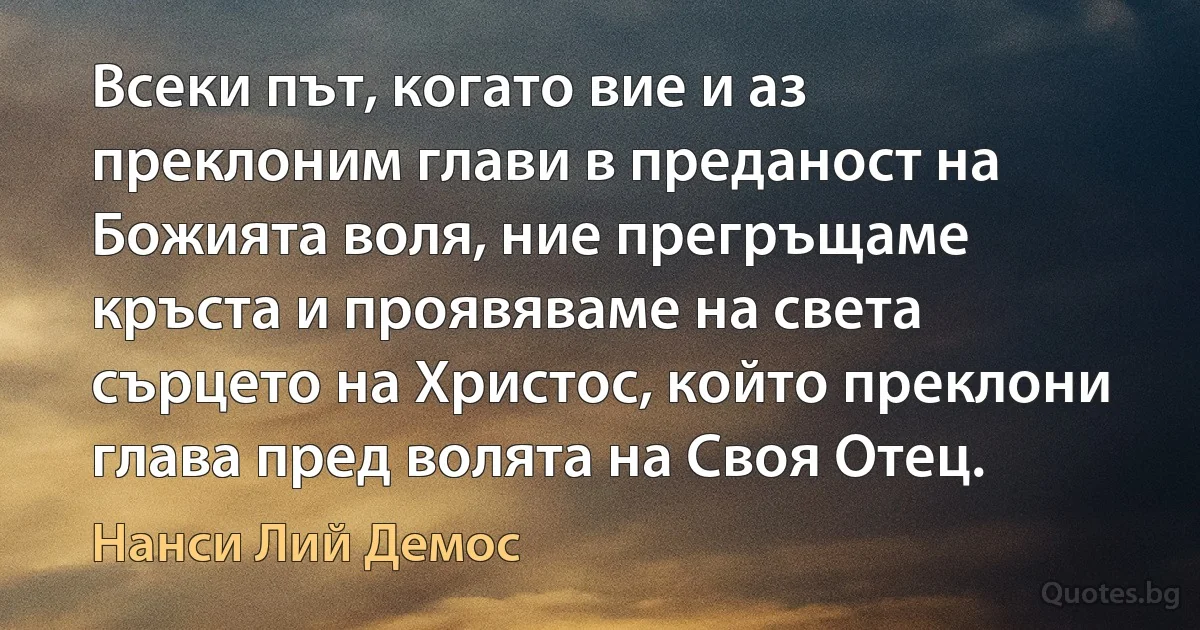 Всеки път, когато вие и аз преклоним глави в преданост на Божията воля, ние прегръщаме кръста и проявяваме на света сърцето на Христос, който преклони глава пред волята на Своя Отец. (Нанси Лий Демос)