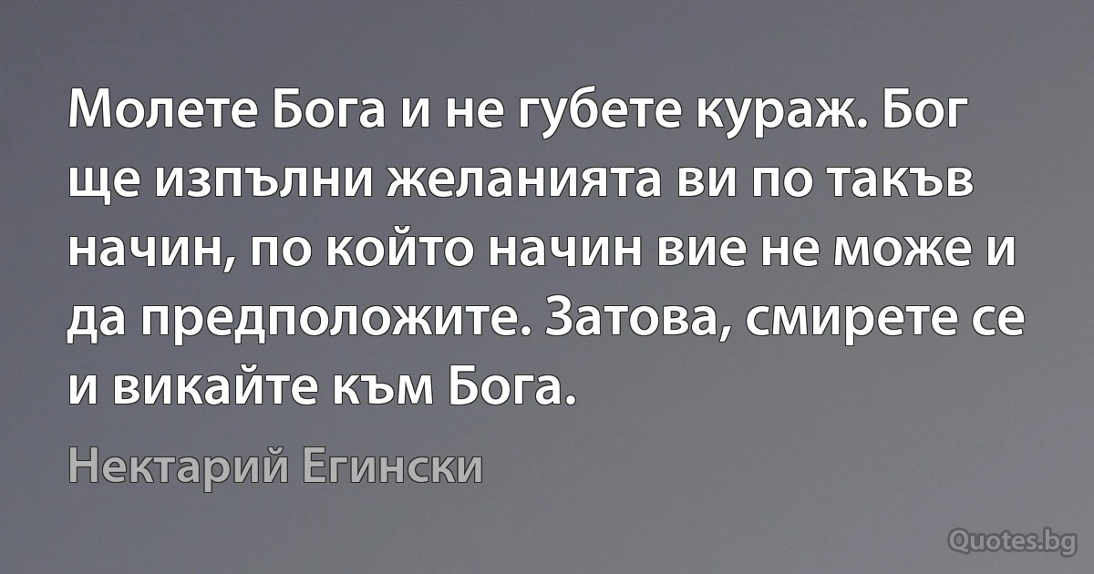 Молете Бога и не губете кураж. Бог ще изпълни желанията ви по такъв начин, по който начин вие не може и да предположите. Затова, смирете се и викайте към Бога. (Нектарий Егински)