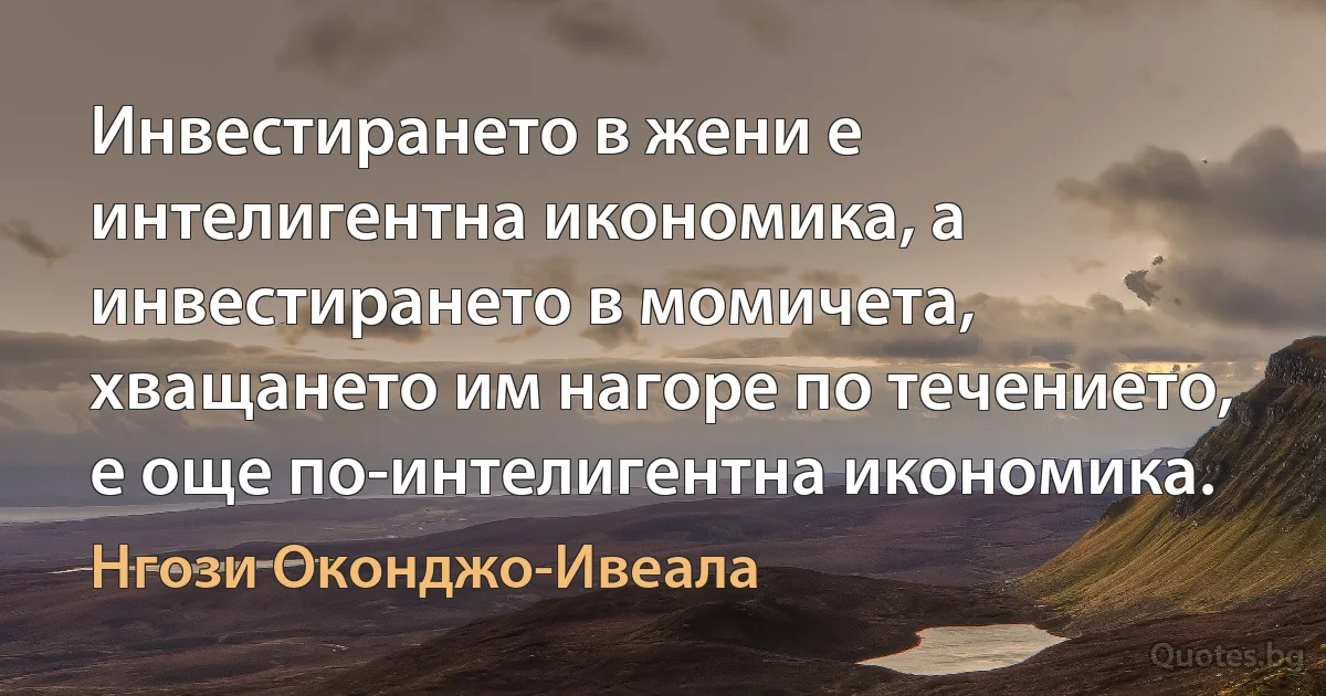 Инвестирането в жени е интелигентна икономика, а инвестирането в момичета, хващането им нагоре по течението, е още по-интелигентна икономика. (Нгози Оконджо-Ивеала)