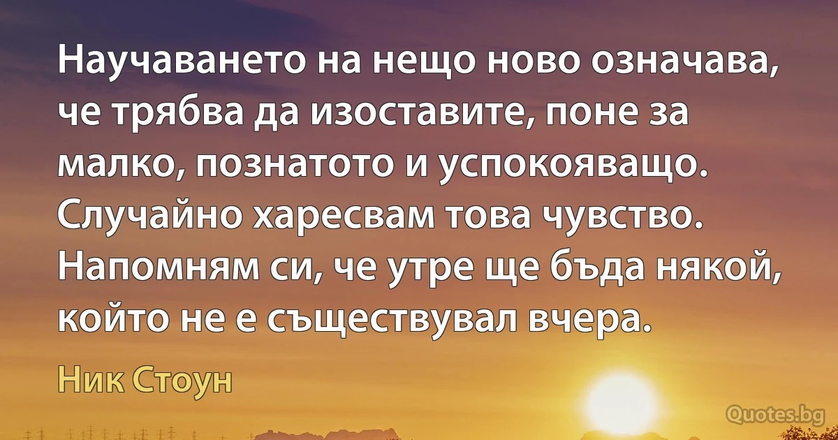 Научаването на нещо ново означава, че трябва да изоставите, поне за малко, познатото и успокояващо. Случайно харесвам това чувство. Напомням си, че утре ще бъда някой, който не е съществувал вчера. (Ник Стоун)