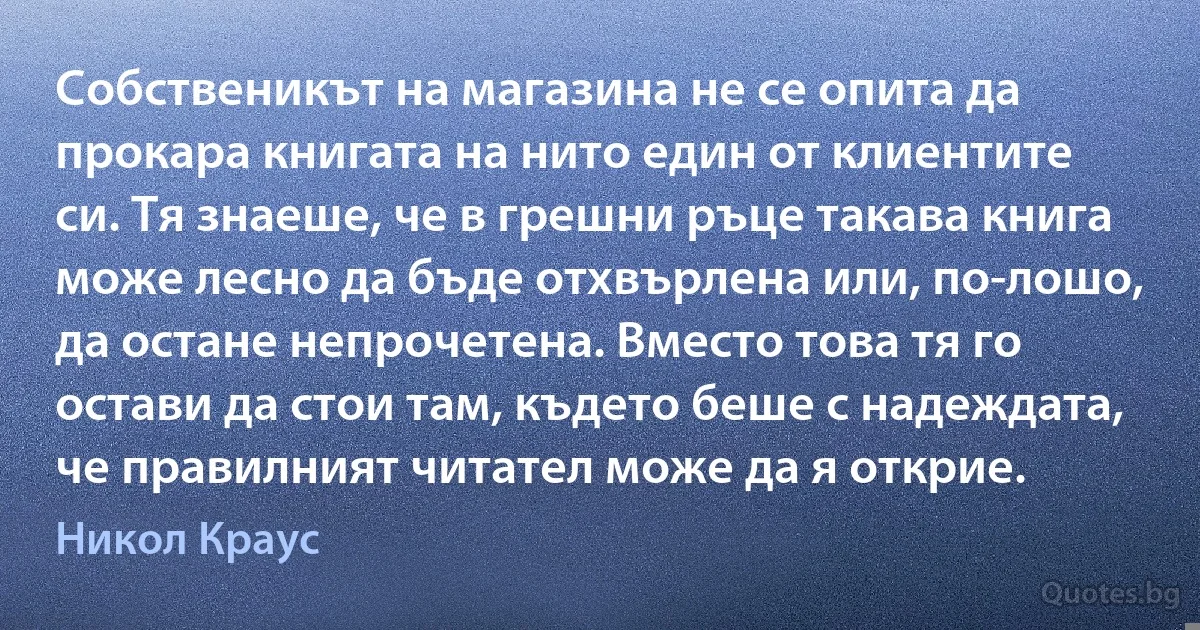 Собственикът на магазина не се опита да прокара книгата на нито един от клиентите си. Тя знаеше, че в грешни ръце такава книга може лесно да бъде отхвърлена или, по-лошо, да остане непрочетена. Вместо това тя го остави да стои там, където беше с надеждата, че правилният читател може да я открие. (Никол Краус)