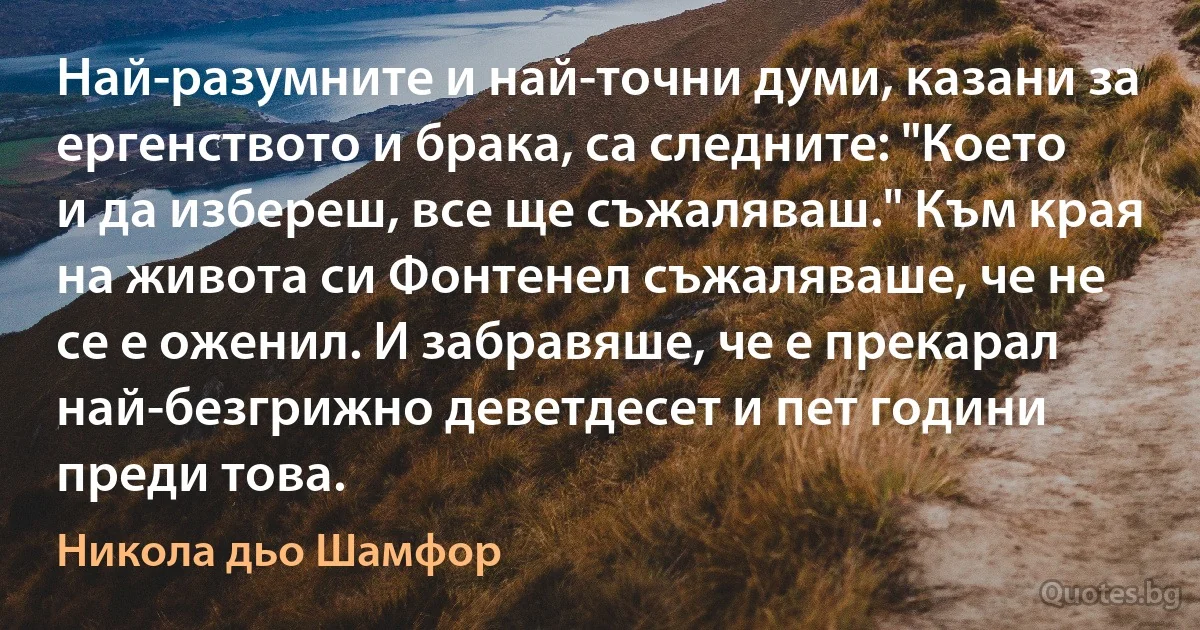 Най-разумните и най-точни думи, казани за ергенството и брака, са следните: "Което и да избереш, все ще съжаляваш." Към края на живота си Фонтенел съжаляваше, че не се е оженил. И забравяше, че е прекарал най-безгрижно деветдесет и пет години преди това. (Никола дьо Шамфор)