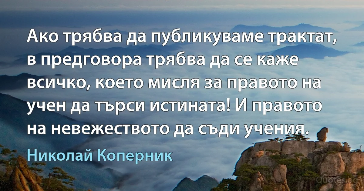 Ако трябва да публикуваме трактат, в предговора трябва да се каже всичко, което мисля за правото на учен да търси истината! И правото на невежеството да съди учения. (Николай Коперник)