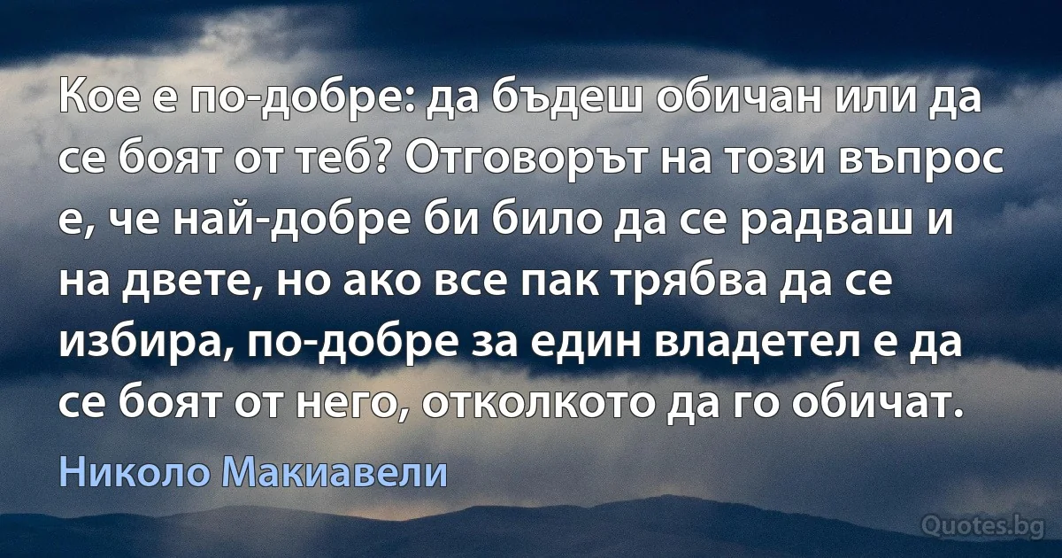 Кое е по-добре: да бъдеш обичан или да се боят от теб? Отговорът на този въпрос е, че най-добре би било да се радваш и на двете, но ако все пак трябва да се избира, по-добре за един владетел е да се боят от него, отколкото да го обичат. (Николо Макиавели)