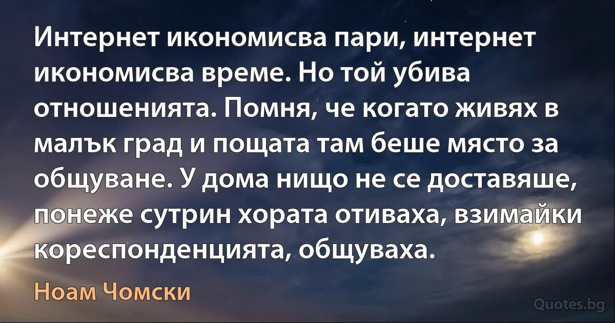 Интернет икономисва пари, интернет икономисва време. Но той убива отношенията. Помня, че когато живях в малък град и пощата там беше място за общуване. У дома нищо не се доставяше, понеже сутрин хората отиваха, взимайки кореспонденцията, общуваха. (Ноам Чомски)