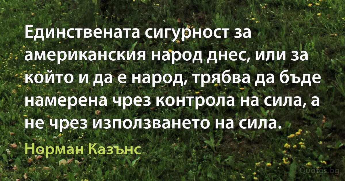 Единствената сигурност за американския народ днес, или за който и да е народ, трябва да бъде намерена чрез контрола на сила, а не чрез използването на сила. (Норман Казънс)