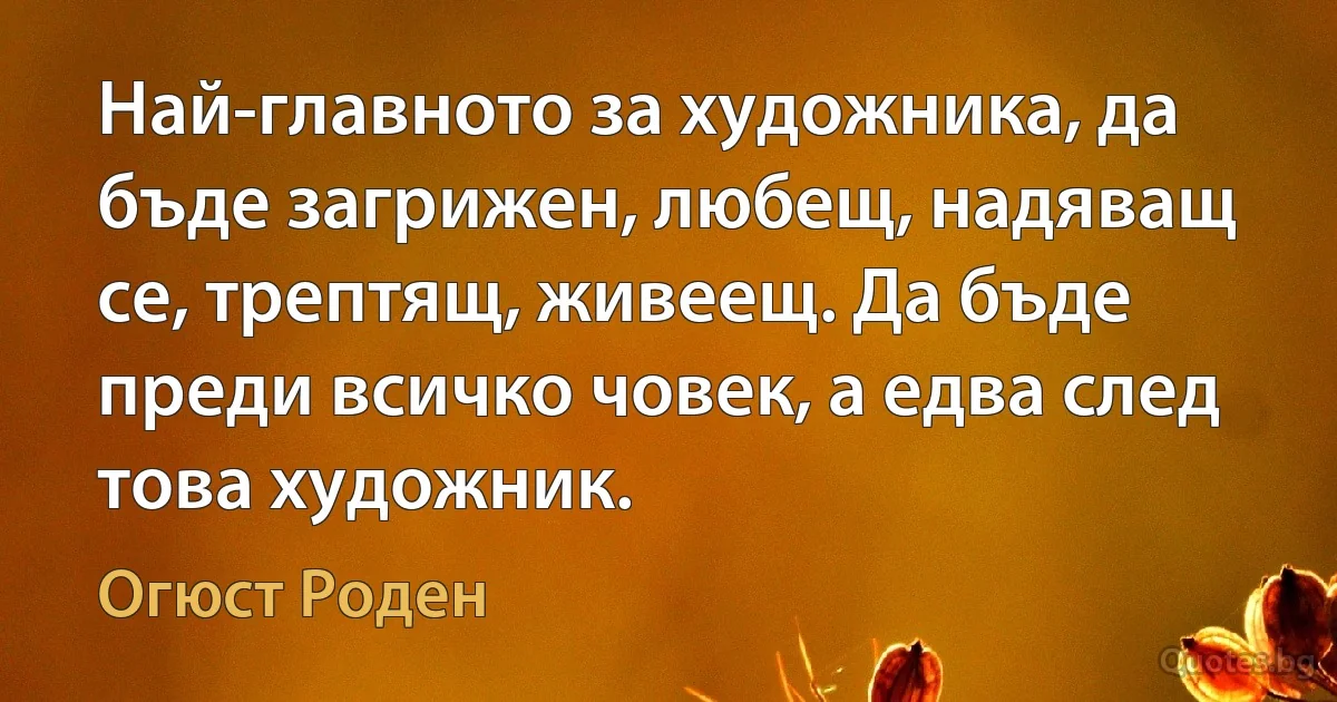 Най-главното за художника, да бъде загрижен, любещ, надяващ се, трептящ, живеещ. Да бъде преди всичко човек, а едва след това художник. (Огюст Роден)