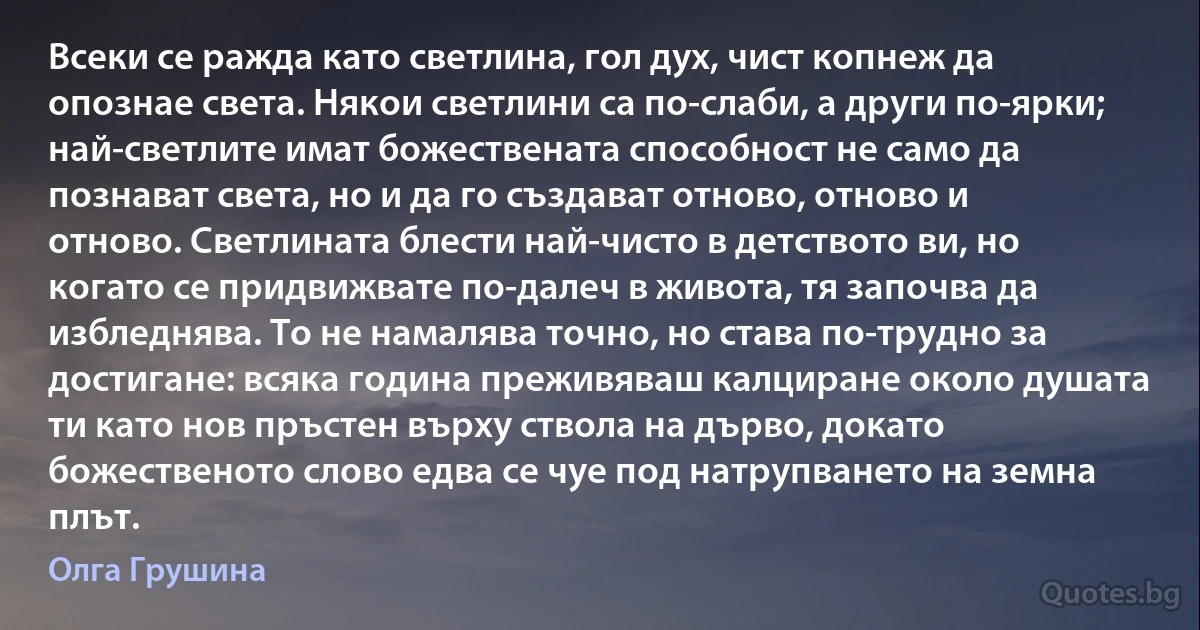 Всеки се ражда като светлина, гол дух, чист копнеж да опознае света. Някои светлини са по-слаби, а други по-ярки; най-светлите имат божествената способност не само да познават света, но и да го създават отново, отново и отново. Светлината блести най-чисто в детството ви, но когато се придвижвате по-далеч в живота, тя започва да избледнява. То не намалява точно, но става по-трудно за достигане: всяка година преживяваш калциране около душата ти като нов пръстен върху ствола на дърво, докато божественото слово едва се чуе под натрупването на земна плът. (Олга Грушина)