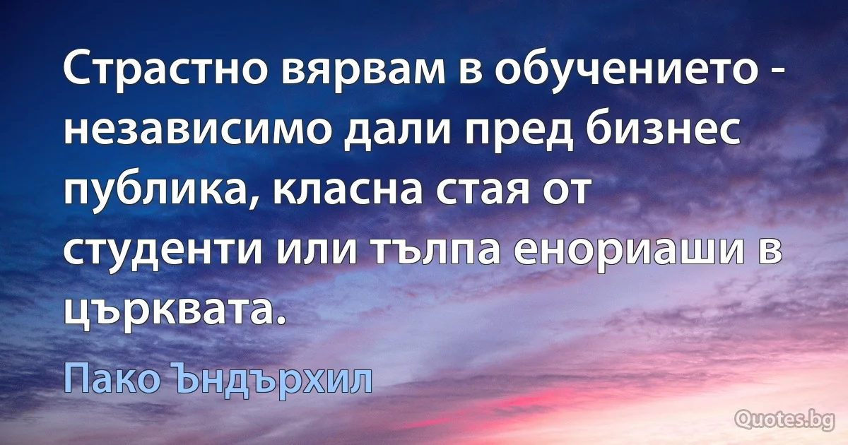 Страстно вярвам в обучението - независимо дали пред бизнес публика, класна стая от студенти или тълпа енориаши в църквата. (Пако Ъндърхил)