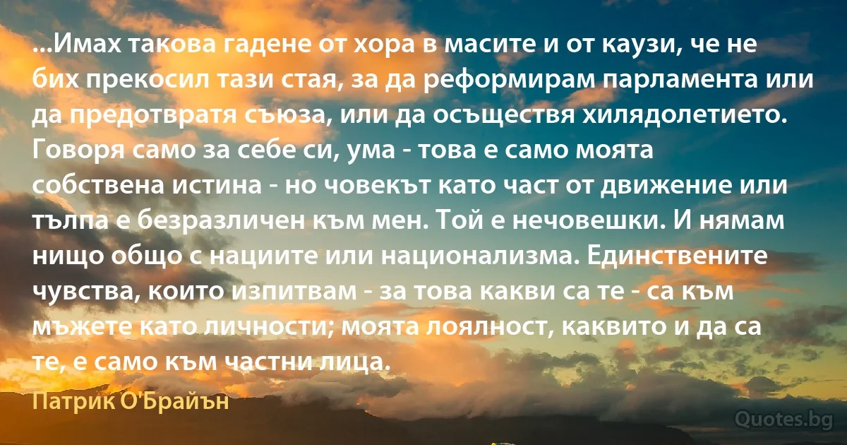 ...Имах такова гадене от хора в масите и от каузи, че не бих прекосил тази стая, за да реформирам парламента или да предотвратя съюза, или да осъществя хилядолетието. Говоря само за себе си, ума - това е само моята собствена истина - но човекът като част от движение или тълпа е безразличен към мен. Той е нечовешки. И нямам нищо общо с нациите или национализма. Единствените чувства, които изпитвам - за това какви са те - са към мъжете като личности; моята лоялност, каквито и да са те, е само към частни лица. (Патрик О'Брайън)