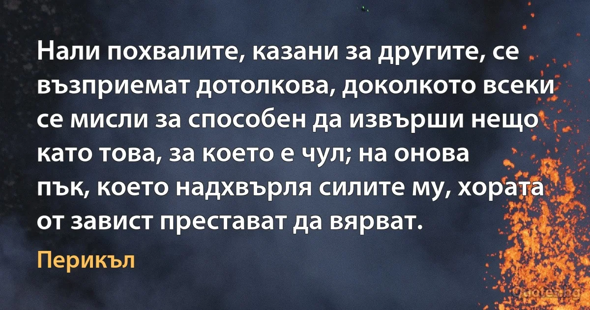 Нали похвалите, казани за другите, се възприемат дотолкова, доколкото всеки се мисли за способен да извърши нещо като това, за което е чул; на онова пък, което надхвърля силите му, хората от завист престават да вярват. (Перикъл)