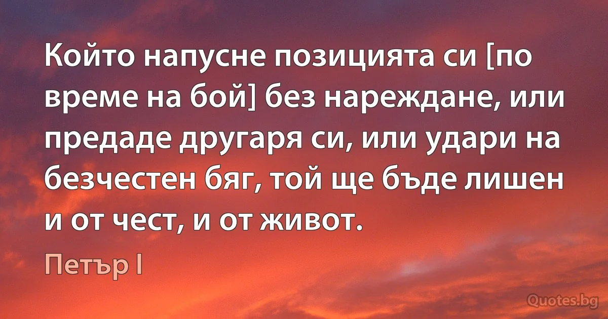 Който напусне позицията си [по време на бой] без нареждане, или предаде другаря си, или удари на безчестен бяг, той ще бъде лишен и от чест, и от живот. (Петър I)