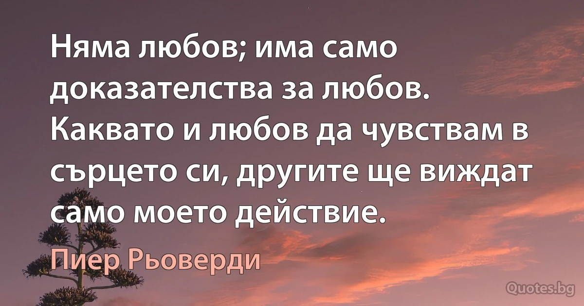 Няма любов; има само доказателства за любов. Каквато и любов да чувствам в сърцето си, другите ще виждат само моето действие. (Пиер Рьоверди)