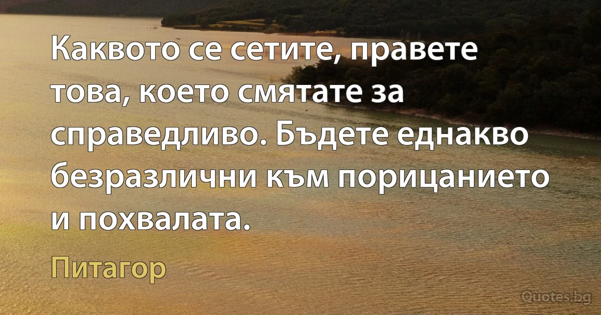 Каквото се сетите, правете това, което смятате за справедливо. Бъдете еднакво безразлични към порицанието и похвалата. (Питагор)