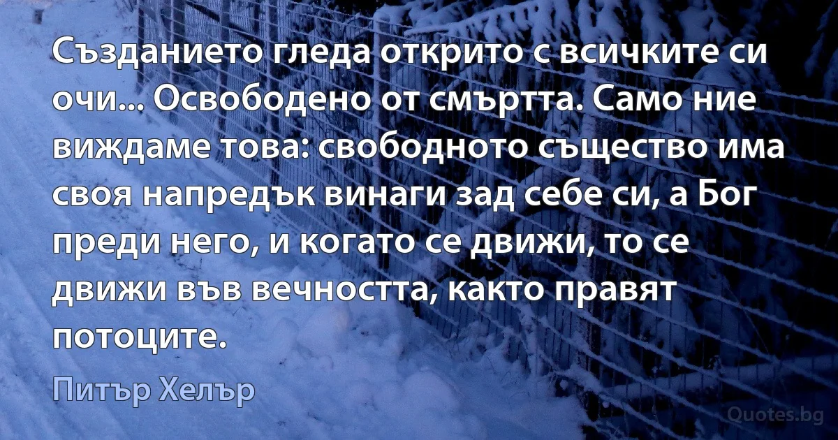 Създанието гледа открито с всичките си очи... Освободено от смъртта. Само ние виждаме това: свободното същество има своя напредък винаги зад себе си, а Бог преди него, и когато се движи, то се движи във вечността, както правят потоците. (Питър Хелър)